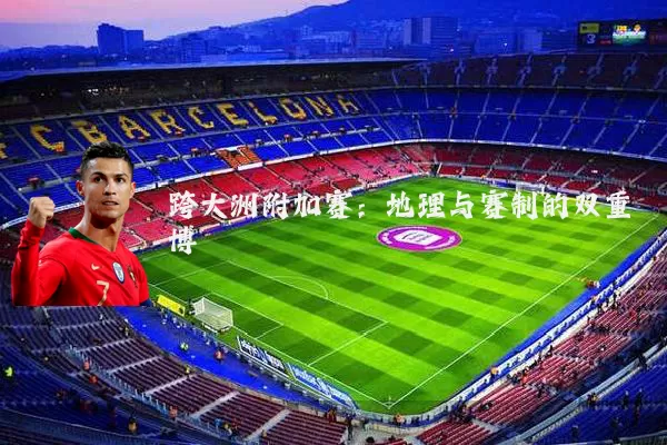 跨大洲附加赛:地理与赛制的双重博弈
