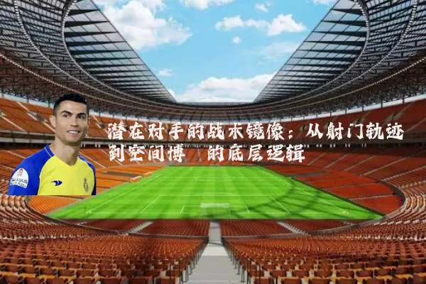 潜在对手的战术镜像:从射门轨迹到空间博弈的底层逻辑