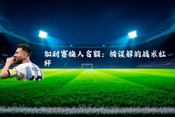 加时赛换人名额:被误解的战术杠杆